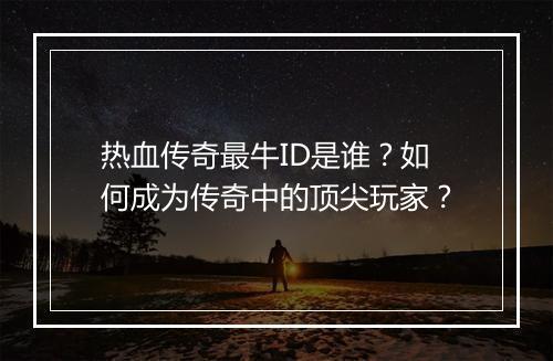 热血传奇最牛ID是谁？如何成为传奇中的顶尖玩家？