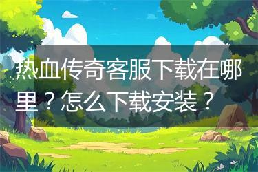 热血传奇客服下载在哪里？怎么下载安装？