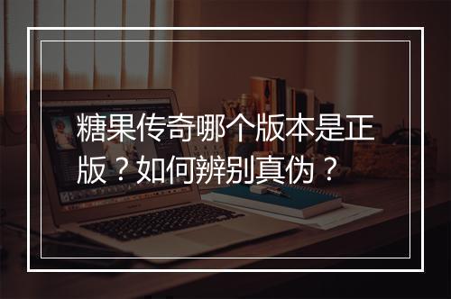 糖果传奇哪个版本是正版？如何辨别真伪？