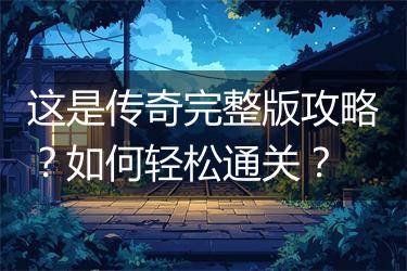 这是传奇完整版攻略？如何轻松通关？