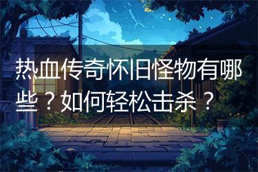 热血传奇怀旧怪物有哪些？如何轻松击杀？