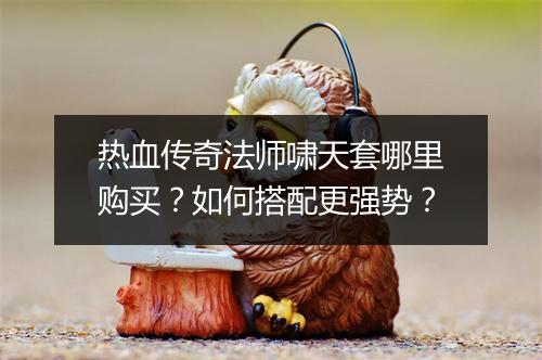 热血传奇法师啸天套哪里购买？如何搭配更强势？
