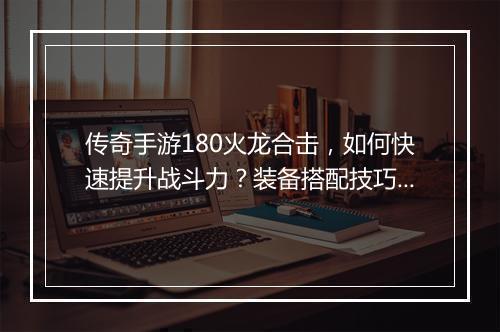 传奇手游180火龙合击，如何快速提升战斗力？装备搭配技巧揭秘？
