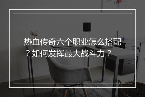 热血传奇六个职业怎么搭配？如何发挥最大战斗力？