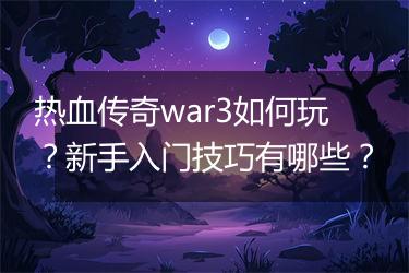 热血传奇war3如何玩？新手入门技巧有哪些？