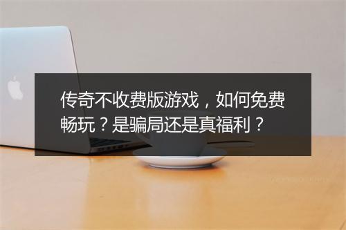 传奇不收费版游戏，如何免费畅玩？是骗局还是真福利？