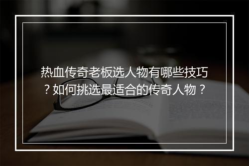 热血传奇老板选人物有哪些技巧？如何挑选最适合的传奇人物？