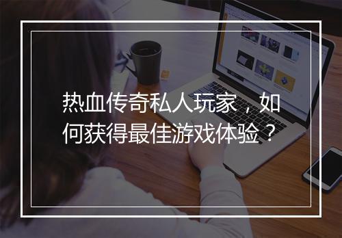 热血传奇私人玩家，如何获得最佳游戏体验？