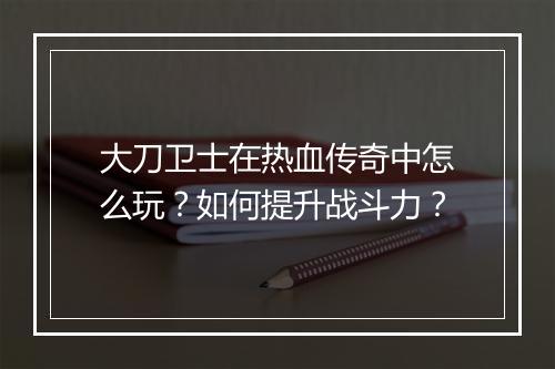大刀卫士在热血传奇中怎么玩？如何提升战斗力？