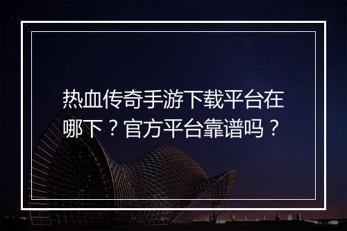 热血传奇手游下载平台在哪下？官方平台靠谱吗？