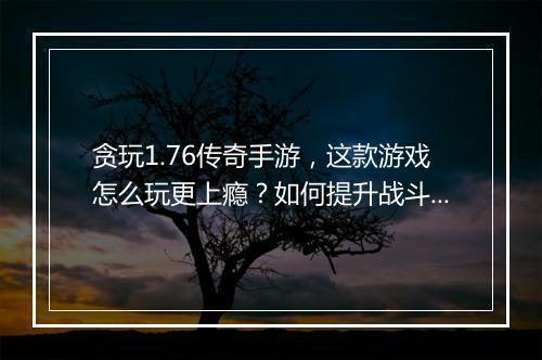 贪玩1.76传奇手游，这款游戏怎么玩更上瘾？如何提升战斗力？