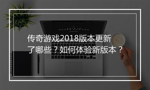 传奇游戏2018版本更新了哪些？如何体验新版本？
