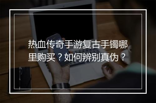 热血传奇手游复古手镯哪里购买？如何辨别真伪？