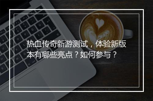 热血传奇新游测试，体验新版本有哪些亮点？如何参与？