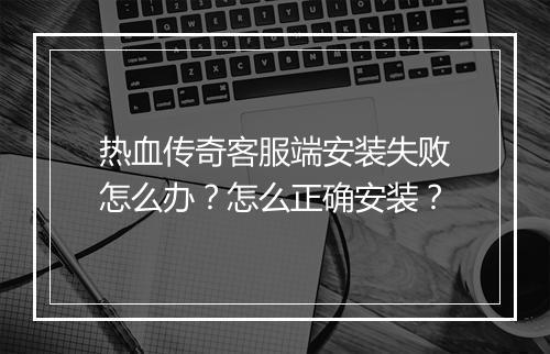 热血传奇客服端安装失败怎么办？怎么正确安装？