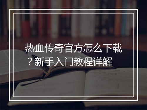 热血传奇官方怎么下载？新手入门教程详解