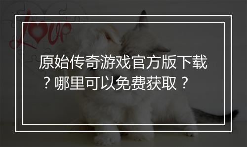 原始传奇游戏官方版下载？哪里可以免费获取？