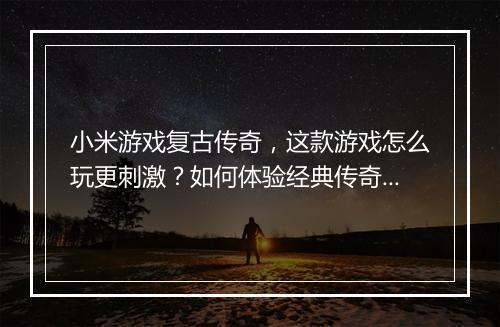 小米游戏复古传奇，这款游戏怎么玩更刺激？如何体验经典传奇魅力？