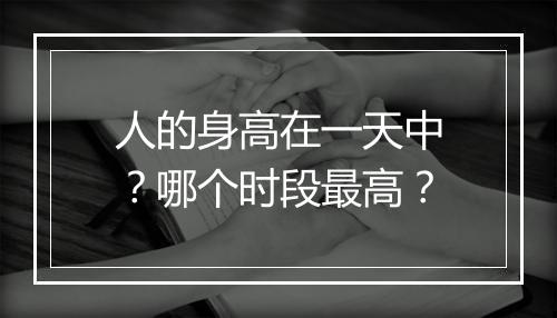 人的身高在一天中？哪个时段最高？