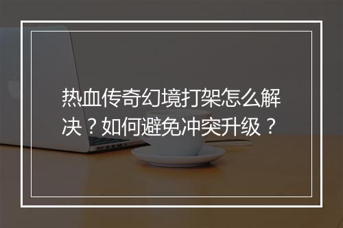 热血传奇幻境打架怎么解决？如何避免冲突升级？