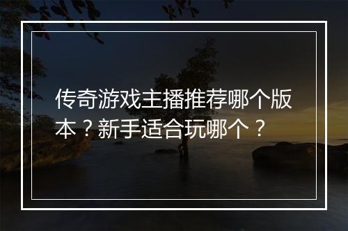 传奇游戏主播推荐哪个版本？新手适合玩哪个？