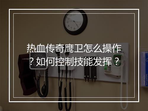 热血传奇鹰卫怎么操作？如何控制技能发挥？