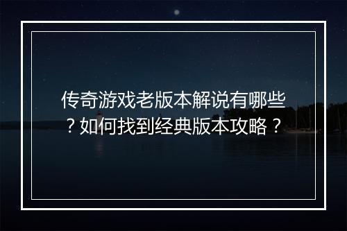 传奇游戏老版本解说有哪些？如何找到经典版本攻略？