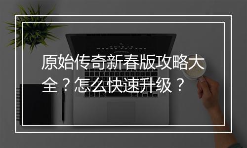 原始传奇新春版攻略大全？怎么快速升级？