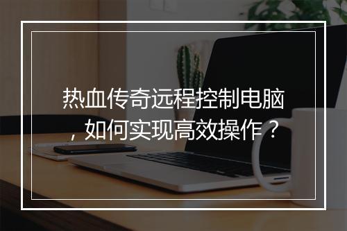 热血传奇远程控制电脑，如何实现高效操作？