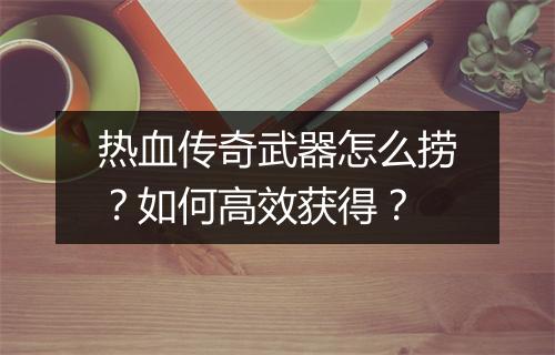 热血传奇武器怎么捞？如何高效获得？