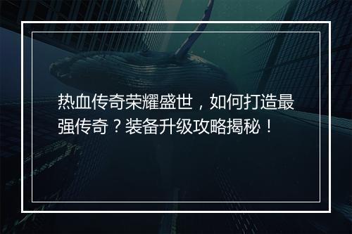 热血传奇荣耀盛世，如何打造最强传奇？装备升级攻略揭秘！