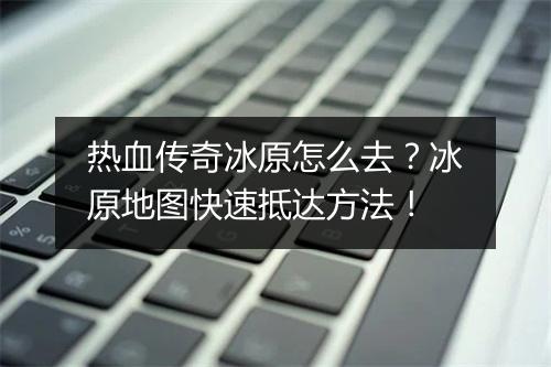 热血传奇冰原怎么去？冰原地图快速抵达方法！