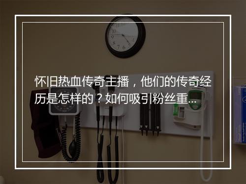 怀旧热血传奇主播，他们的传奇经历是怎样的？如何吸引粉丝重温经典？