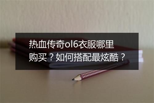 热血传奇ol6衣服哪里购买？如何搭配最炫酷？
