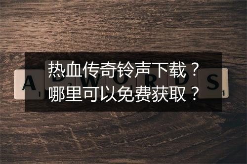 热血传奇铃声下载？哪里可以免费获取？