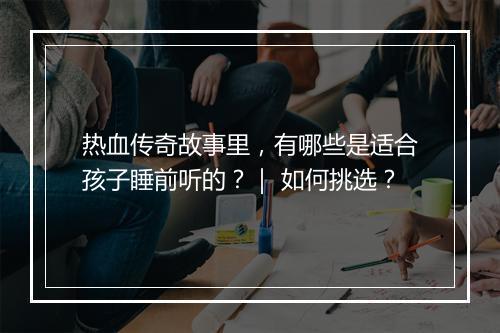 热血传奇故事里，有哪些是适合孩子睡前听的？｜ 如何挑选？