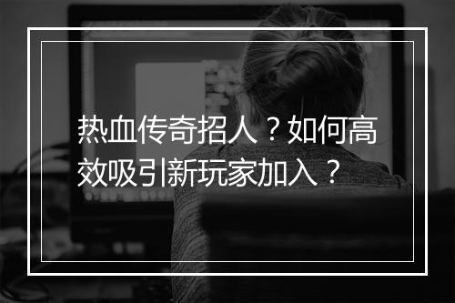 热血传奇招人？如何高效吸引新玩家加入？