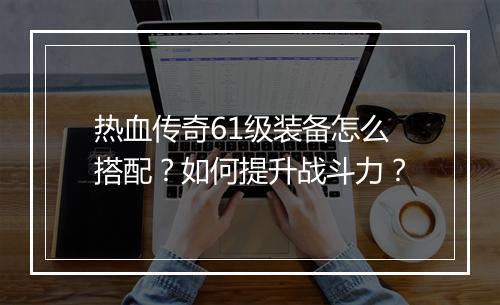 热血传奇61级装备怎么搭配？如何提升战斗力？