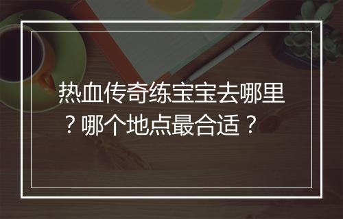 热血传奇练宝宝去哪里？哪个地点最合适？