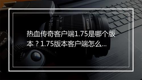 热血传奇客户端1.75是哪个版本？1.75版本客户端怎么下载？