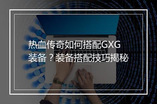 热血传奇如何搭配GXG装备？装备搭配技巧揭秘