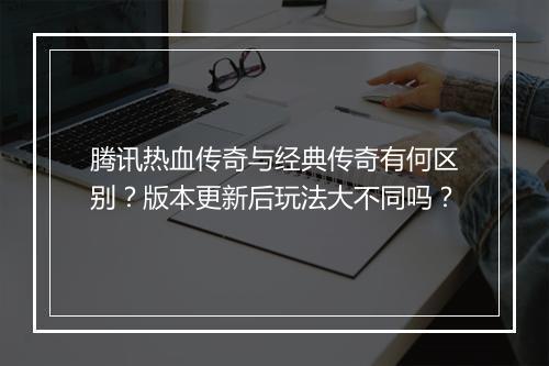 腾讯热血传奇与经典传奇有何区别？版本更新后玩法大不同吗？