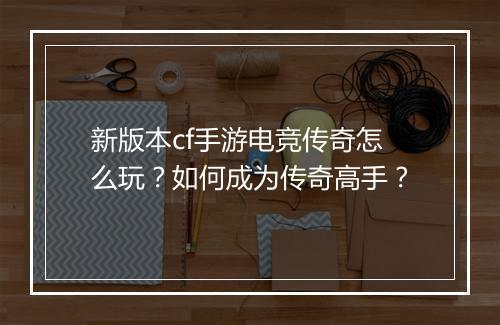 新版本cf手游电竞传奇怎么玩？如何成为传奇高手？