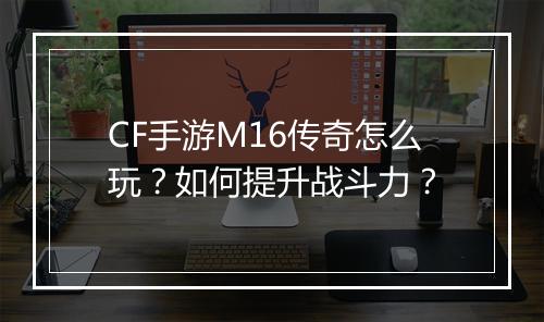 CF手游M16传奇怎么玩？如何提升战斗力？