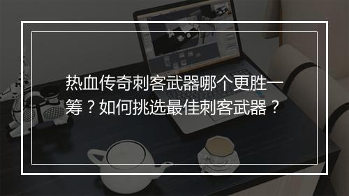 热血传奇刺客武器哪个更胜一筹？如何挑选最佳刺客武器？