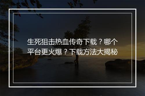 生死狙击热血传奇下载？哪个平台更火爆？下载方法大揭秘