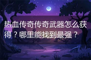 热血传奇传奇武器怎么获得？哪里能找到最强？
