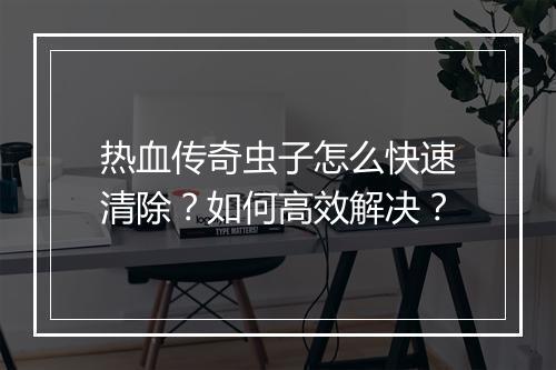 热血传奇虫子怎么快速清除？如何高效解决？