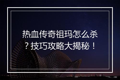 热血传奇祖玛怎么杀？技巧攻略大揭秘！