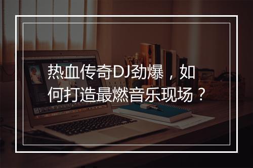 热血传奇DJ劲爆，如何打造最燃音乐现场？